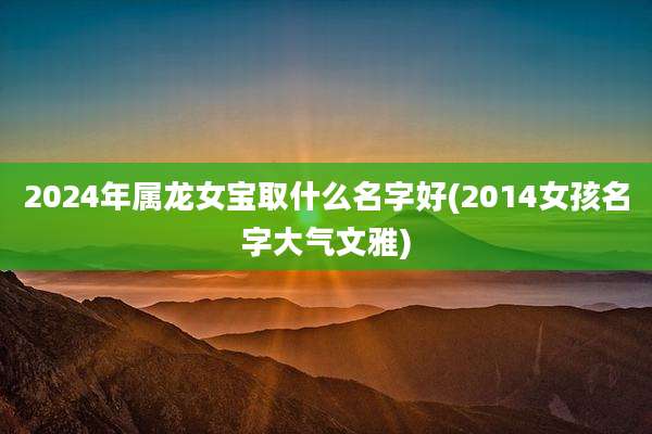 2024年属龙女宝取什么名字好(2014女孩名字大气文雅)