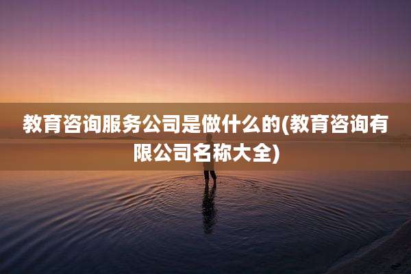 教育咨询服务公司是做什么的(教育咨询有限公司名称大全)