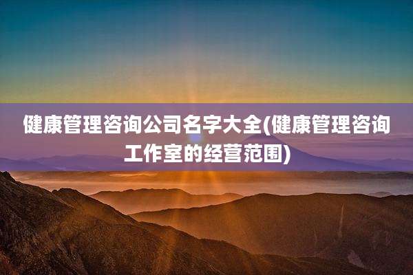 健康管理咨询公司名字大全(健康管理咨询工作室的经营范围)