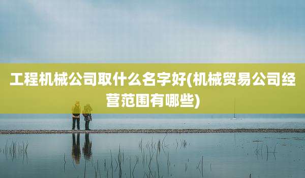 工程机械公司取什么名字好(机械贸易公司经营范围有哪些)