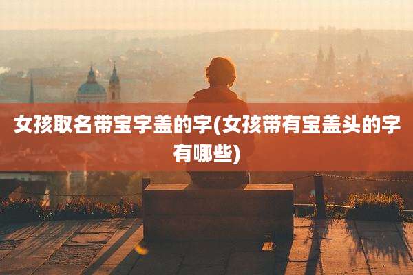 女孩取名带宝字盖的字(女孩带有宝盖头的字有哪些)