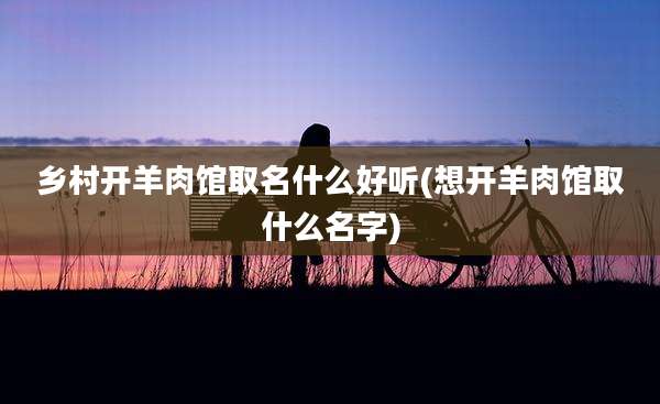 乡村开羊肉馆取名什么好听(想开羊肉馆取什么名字)
