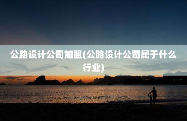 公路设计公司加盟(公路设计公司属于什么行业)