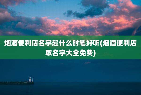 烟酒便利店名字起什么时髦好听(烟酒便利店取名字大全免费)