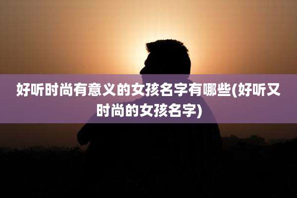好听时尚有意义的女孩名字有哪些(好听又时尚的女孩名字)