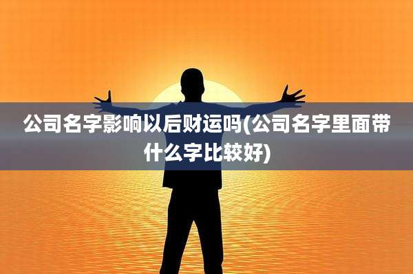 公司名字影响以后财运吗(公司名字里面带什么字比较好)