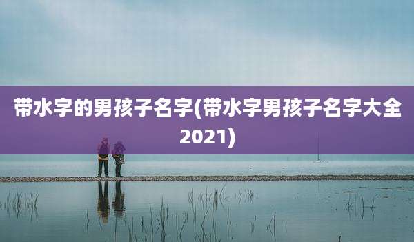 带水字的男孩子名字(带水字男孩子名字大全2021)