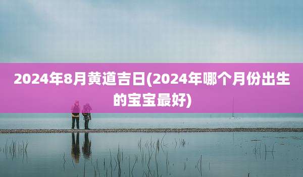2024年8月黄道吉日(2024年哪个月份出生的宝宝最好)