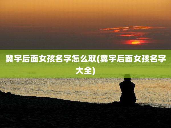 冀宇后面女孩名字怎么取(冀宇后面女孩名字大全)
