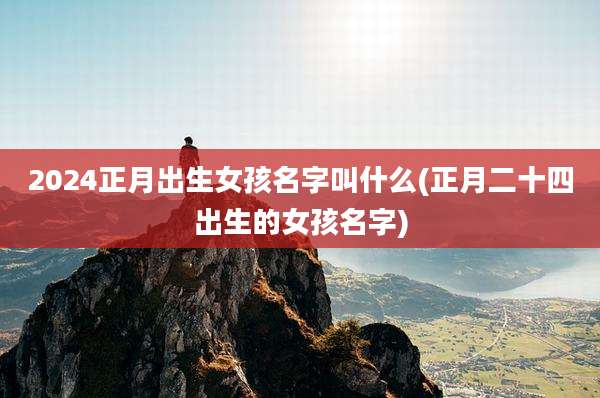 2024正月出生女孩名字叫什么(正月二十四出生的女孩名字)