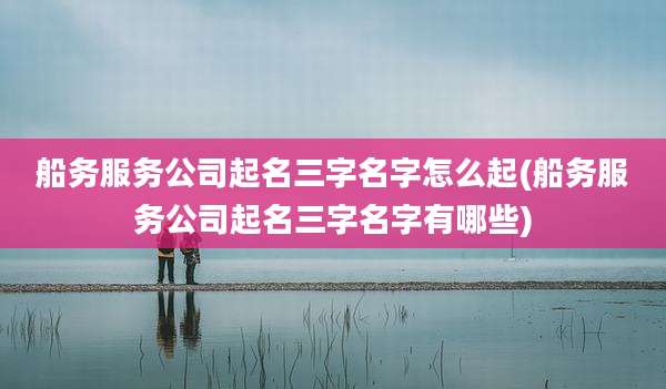 船务服务公司起名三字名字怎么起(船务服务公司起名三字名字有哪些)