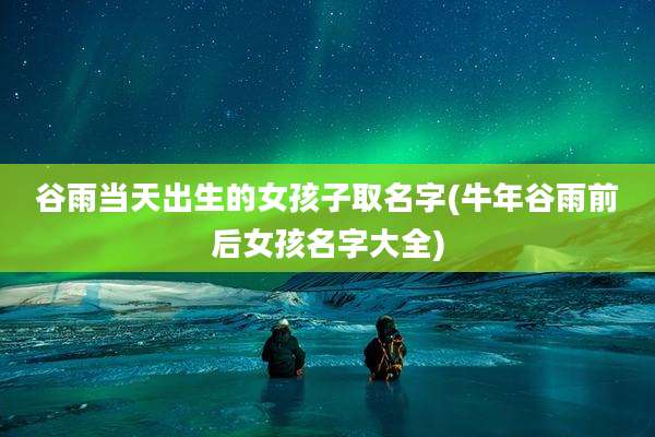 谷雨当天出生的女孩子取名字(牛年谷雨前后女孩名字大全)