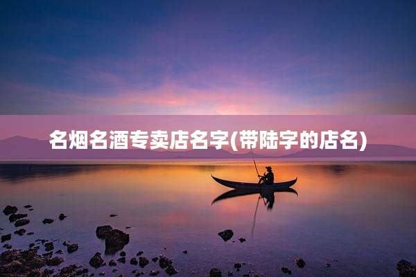 名烟名酒专卖店名字(带陆字的店名)