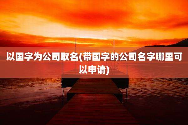 以国字为公司取名(带国字的公司名字哪里可以申请)