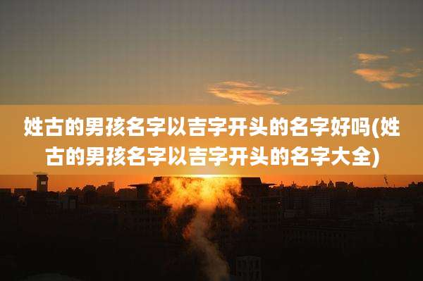 姓古的男孩名字以吉字开头的名字好吗(姓古的男孩名字以吉字开头的名字大全)