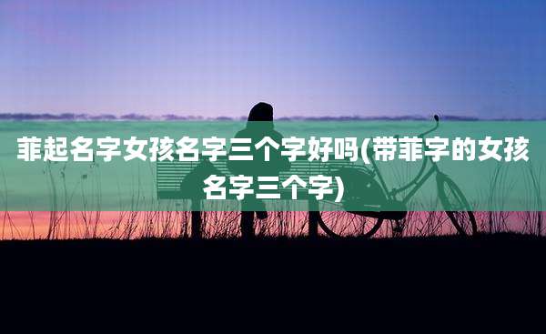 菲起名字女孩名字三个字好吗(带菲字的女孩名字三个字)