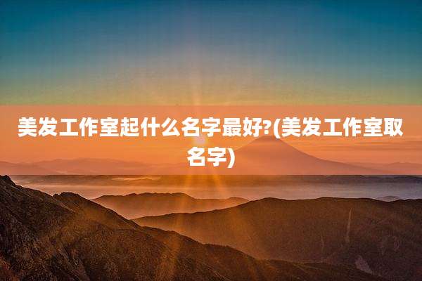 美发工作室起什么名字最好?(美发工作室取名字)