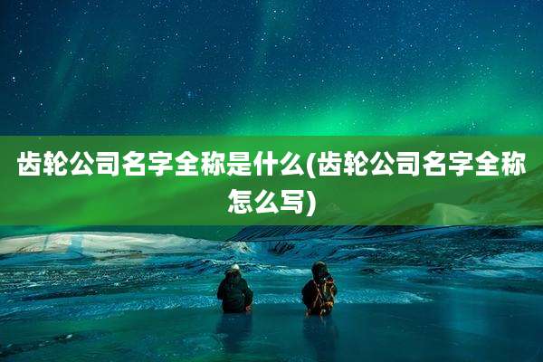 齿轮公司名字全称是什么(齿轮公司名字全称怎么写)