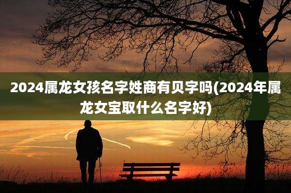 2024属龙女孩名字姓商有贝字吗(2024年属龙女宝取什么名字好)