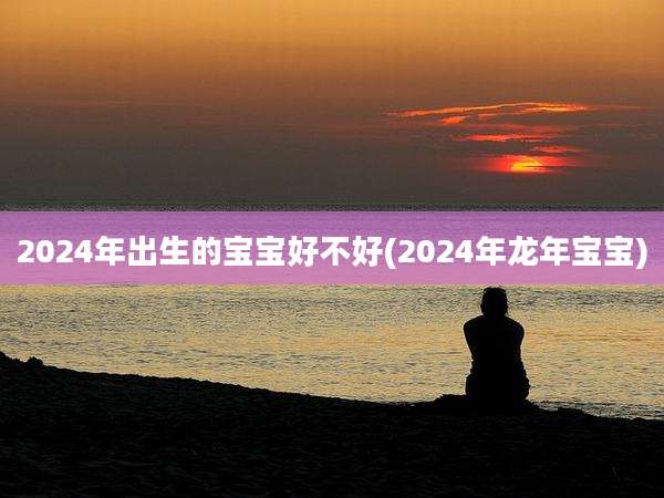 2024年出生的宝宝好不好(2024年龙年宝宝)