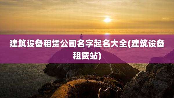 建筑设备租赁公司名字起名大全(建筑设备租赁站)