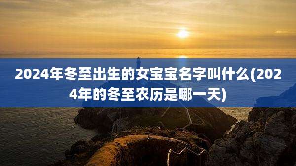 2024年冬至出生的女宝宝名字叫什么(2024年的冬至农历是哪一天)