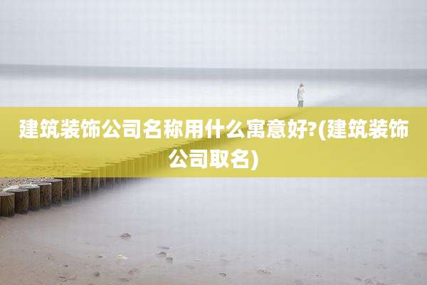 建筑装饰公司名称用什么寓意好?(建筑装饰公司取名)