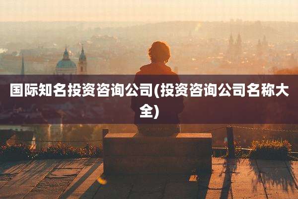 国际知名投资咨询公司(投资咨询公司名称大全)