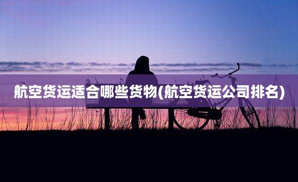 航空货运适合哪些货物(航空货运公司排名)