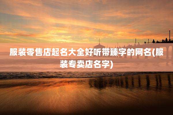 服装零售店起名大全好听带臻字的网名(服装专卖店名字)