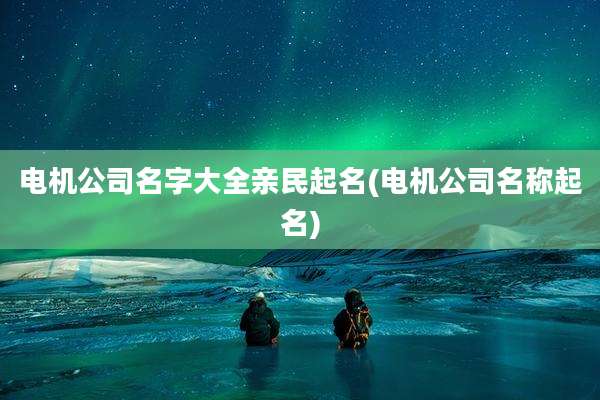 电机公司名字大全亲民起名(电机公司名称起名)