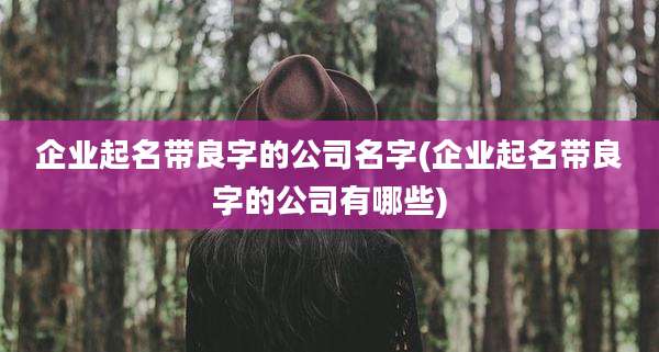 企业起名带良字的公司名字(企业起名带良字的公司有哪些)