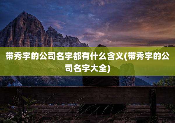 带秀字的公司名字都有什么含义(带秀字的公司名字大全)