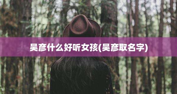 吴彦什么好听女孩(吴彦取名字)