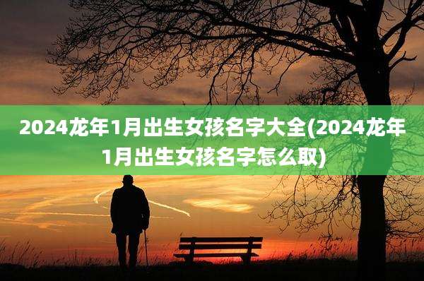 2024龙年1月出生女孩名字大全(2024龙年1月出生女孩名字怎么取)