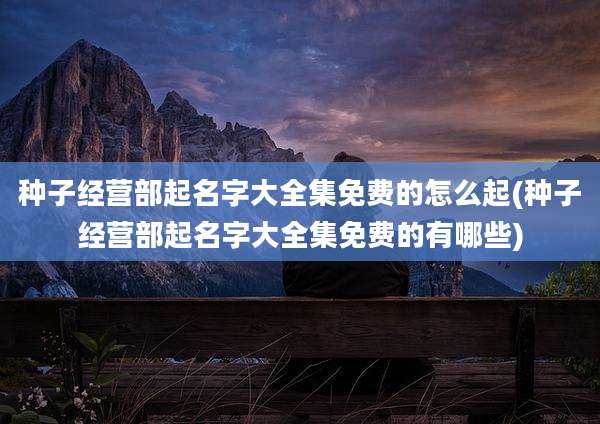 种子经营部起名字大全集免费的怎么起(种子经营部起名字大全集免费的有哪些)