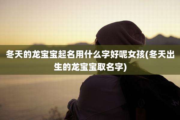 冬天的龙宝宝起名用什么字好呢女孩(冬天出生的龙宝宝取名字)