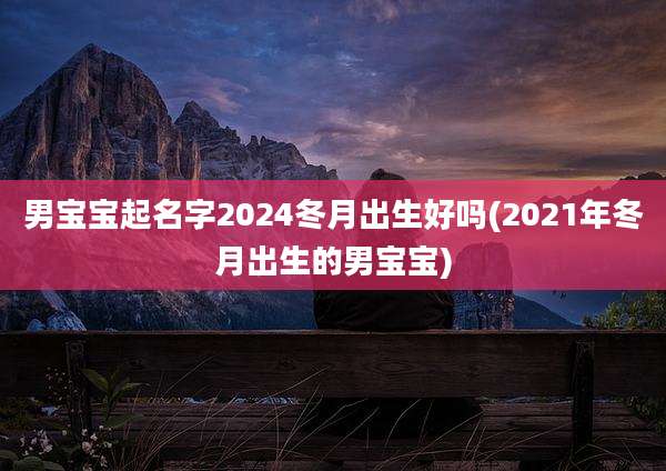 男宝宝起名字2024冬月出生好吗(2021年冬月出生的男宝宝)