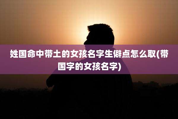 姓国命中带土的女孩名字生僻点怎么取(带国字的女孩名字)