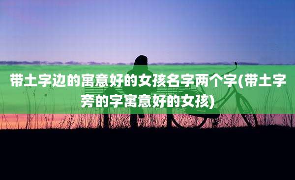带土字边的寓意好的女孩名字两个字(带土字旁的字寓意好的女孩)
