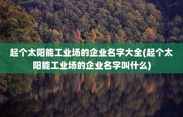 起个太阳能工业场的企业名字大全(起个太阳能工业场的企业名字叫什么)