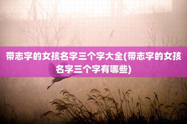 带志字的女孩名字三个字大全(带志字的女孩名字三个字有哪些)