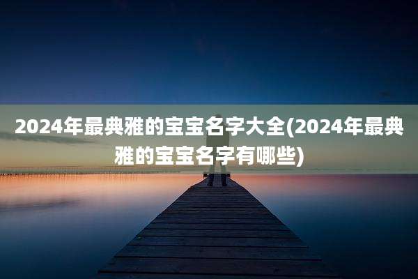 2024年最典雅的宝宝名字大全(2024年最典雅的宝宝名字有哪些)