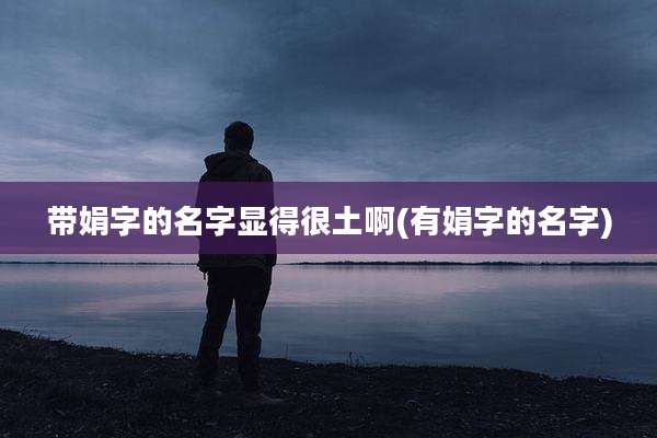 带娟字的名字显得很土啊(有娟字的名字)