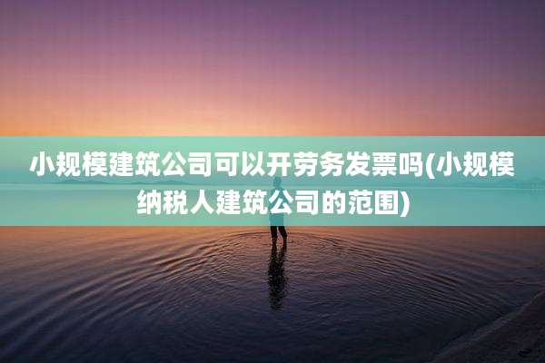 小规模建筑公司可以开劳务发票吗(小规模纳税人建筑公司的范围)