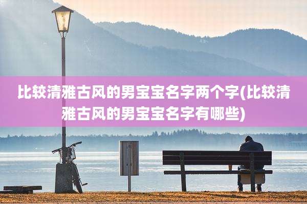 比较清雅古风的男宝宝名字两个字(比较清雅古风的男宝宝名字有哪些)