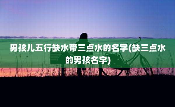 男孩儿五行缺水带三点水的名字(缺三点水的男孩名字)