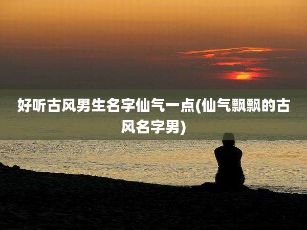 好听古风男生名字仙气一点(仙气飘飘的古风名字男)