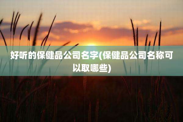 好听的保健品公司名字(保健品公司名称可以取哪些)