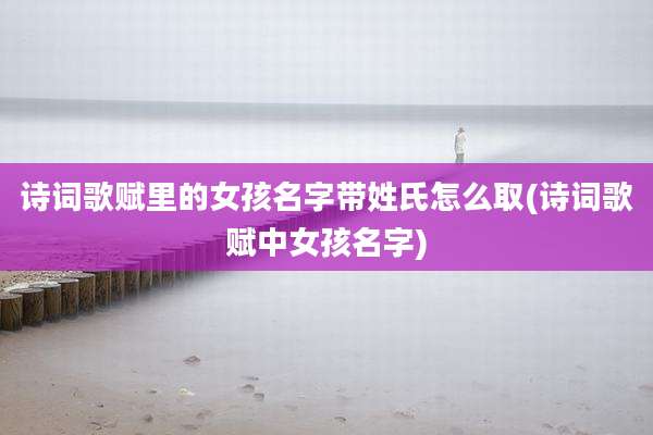 诗词歌赋里的女孩名字带姓氏怎么取(诗词歌赋中女孩名字)